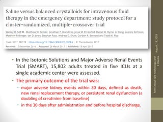 • In the Isotonic Solutions and Major Adverse Renal Events
Trial (SMART), 15,802 adults treated in five ICUs at a
single academic center were assessed.
• The primary outcome of the trial was:
• major adverse kidney events within 30 days, defined as death,
new renal replacement therapy, or persistent renal dysfunction (a
doubling of creatinine from baseline)
• in the 30 days after administration and before hospital discharge.
August,13,2018
MIHCriticalcarenephrology,prof
KOkasha
 