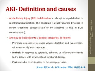 AKI- Definition and causes
• Acute kidney injury (AKI) is defined as an abrupt or rapid decline in
renal filtration function. This condition is usually marked by a rise in
serum creatinine concentration or by azotemia (a rise in BUN
concentration).
• AKI may be classified into 3 general categories, as follows:
• Prerenal: in response to severe volume depletion and hypotension,
with structurally intact nephrons.
• Intrinsic: in response to cytotoxic, ischemic, or inflammatory insults
to the kidney, with structural and functional damage
• Postrenal: due to obstruction to the passage of urine.
Schrier RW, et al.: J Clin Invest. 2004. 114(1):5-14.
August,13,2018
MIHCriticalcarenephrology,prof
KOkasha
 
