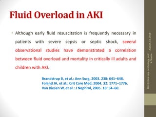 Fluid Overload in AKI
• Although early fluid resuscitation is frequently necessary in
patients with severe sepsis or septic shock, several
observational studies have demonstrated a correlation
between fluid overload and mortality in critically ill adults and
children with AKI.
Brandstrup B, et al.: Ann Surg, 2003. 238: 641–648.
Foland JA, et al.: Crit Care Med, 2004. 32: 1771–1776.
Van Biesen W, et al.: J Nephrol, 2005. 18: 54–60.
August,13,2018
MIHCriticalcarenephrology,prof
KOkasha
 