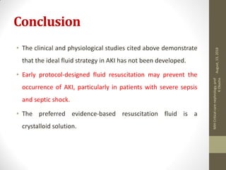 Conclusion
• The clinical and physiological studies cited above demonstrate
that the ideal fluid strategy in AKI has not been developed.
• Early protocol-designed fluid resuscitation may prevent the
occurrence of AKI, particularly in patients with severe sepsis
and septic shock.
• The preferred evidence-based resuscitation fluid is a
crystalloid solution.
August,13,2018
MIHCriticalcarenephrology,prof
KOkasha
 