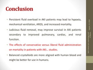 Conclusion
• Persistent fluid overload in AKI patients may lead to hypoxia,
mechanical ventilation, ARDS, and increased mortality.
• Judicious fluid removal, may improve survival in AKI patients
secondary to improved pulmonary, cardiac, and renal
function.
• The effects of conservative versus liberal fluid administration
on mortality in patients with AKI… studies.
• Balanced crystalloids are more aligned with human blood and
might be better for use in humans.
August,13,2018
MIHCriticalcarenephrology,prof
KOkasha
 