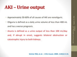 AKI – Urine output
• Approximately 50-60% of all causes of AKI are nonoliguric.
• Oliguria is defined as a daily urine volume of less than 400 mL
and has a worse prognosis.
• Anuria is defined as a urine output of less than 100 mL/day
and, if abrupt in onset, suggests bilateral obstruction or
catastrophic injury to both kidneys.
Schrier RW, et al.: J Clin Invest. 2004. 114(1):5-14.
August,13,2018
MIHCriticalcarenephrology,prof
KOkasha
 