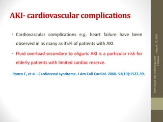 AKI- cardiovascular complications
• Cardiovascular complications e.g. heart failure have been
observed in as many as 35% of patients with AKI.
• Fluid overload secondary to oliguric AKI is a particular risk for
elderly patients with limited cardiac reserve.
Ronco C, et al.: Cardiorenal syndrome. J Am Coll Cardiol. 2008. 52(19):1527-39.
August,13,2018
MIHCriticalcarenephrology,prof
KOkasha
 