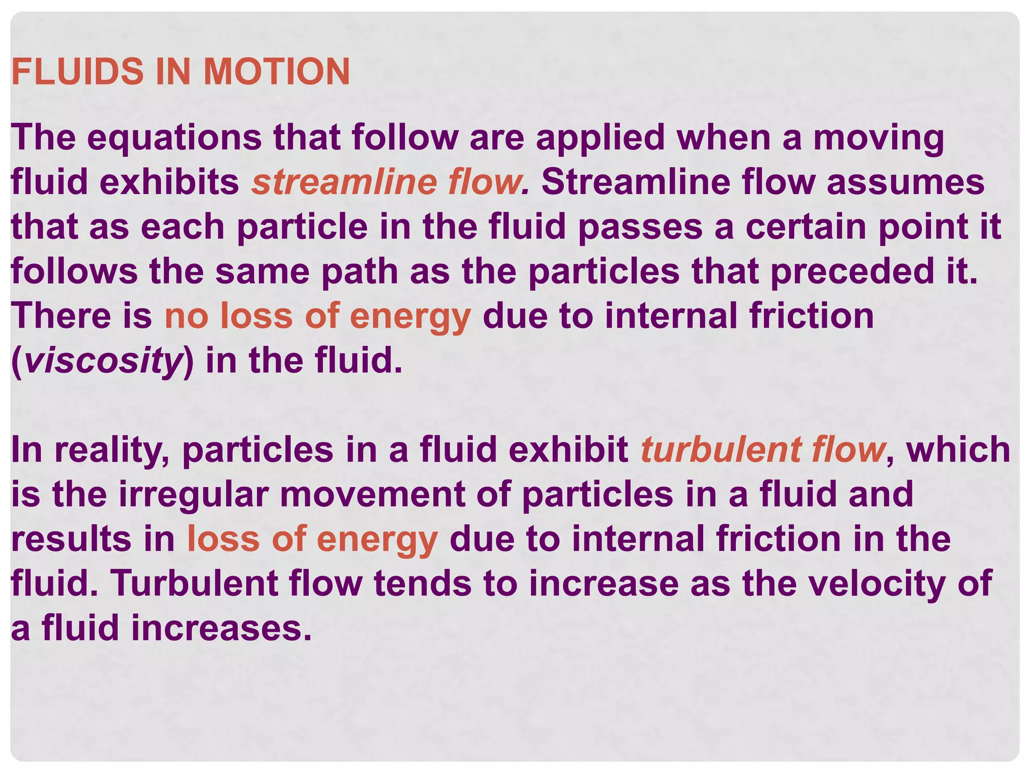 FLUIDS IN MOTION
The equations that follow are applied when a moving
fluid exhibits streamline flow. Streamline flow assumes
that as each particle in the fluid passes a certain point it
follows the same path as the particles that preceded it.
There is no loss of energy due to internal friction
(viscosity) in the fluid.
In reality, particles in a fluid exhibit turbulent flow, which
is the irregular movement of particles in a fluid and
results in loss of energy due to internal friction in the
fluid. Turbulent flow tends to increase as the velocity of
a fluid increases.
 