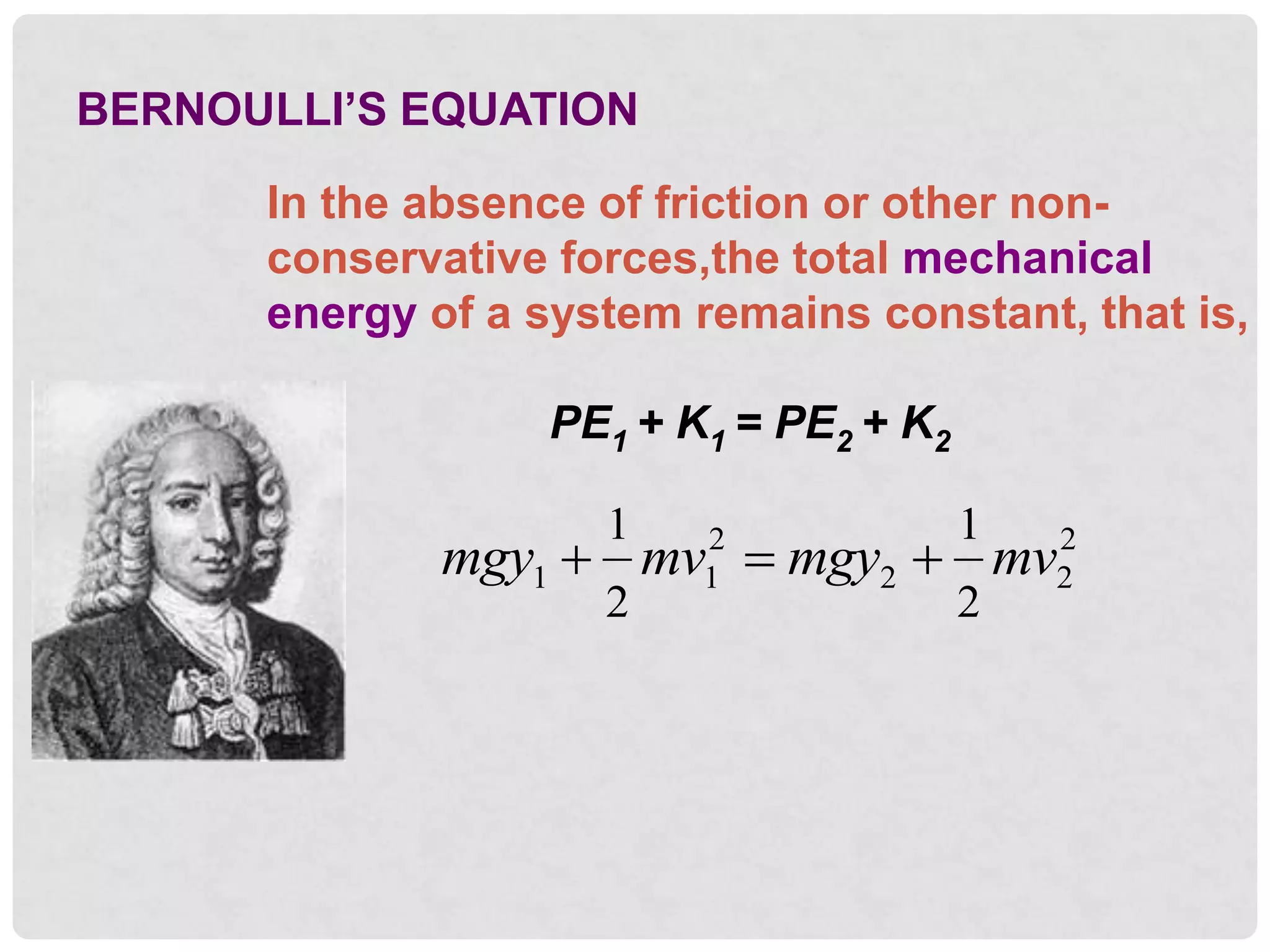 BERNOULLI’S EQUATION
In the absence of friction or other non-
conservative forces,the total mechanical
energy of a system remains constant, that is,
PE1 + K1 = PE2 + K2
mgy mv mgy mv
1 1
2
2 2
2
1
2
1
2
  
 