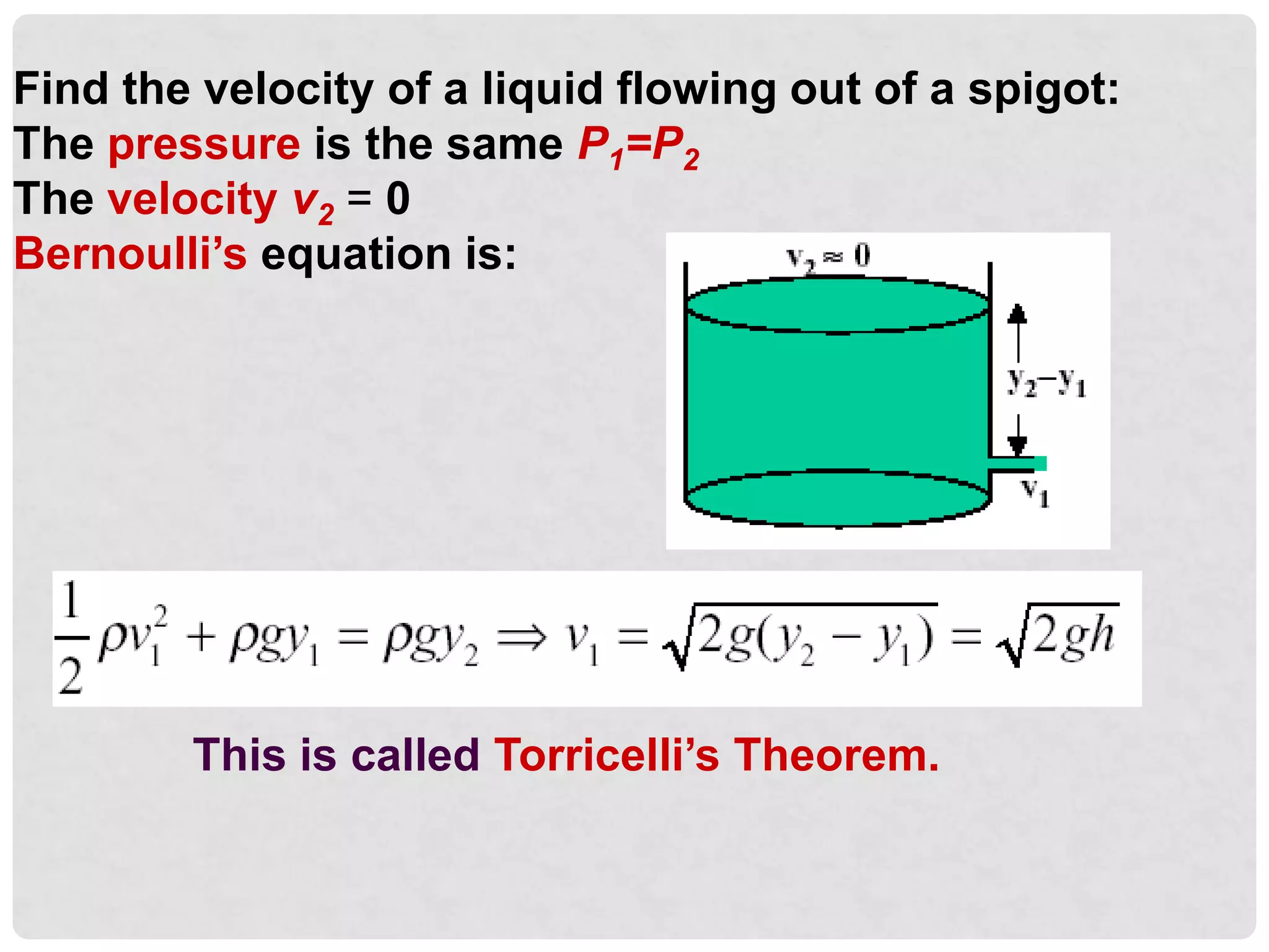Find the velocity of a liquid flowing out of a spigot:
The pressure is the same P1=P2
The velocity v2 = 0
Bernoulli’s equation is:
This is called Torricelli’s Theorem.
 