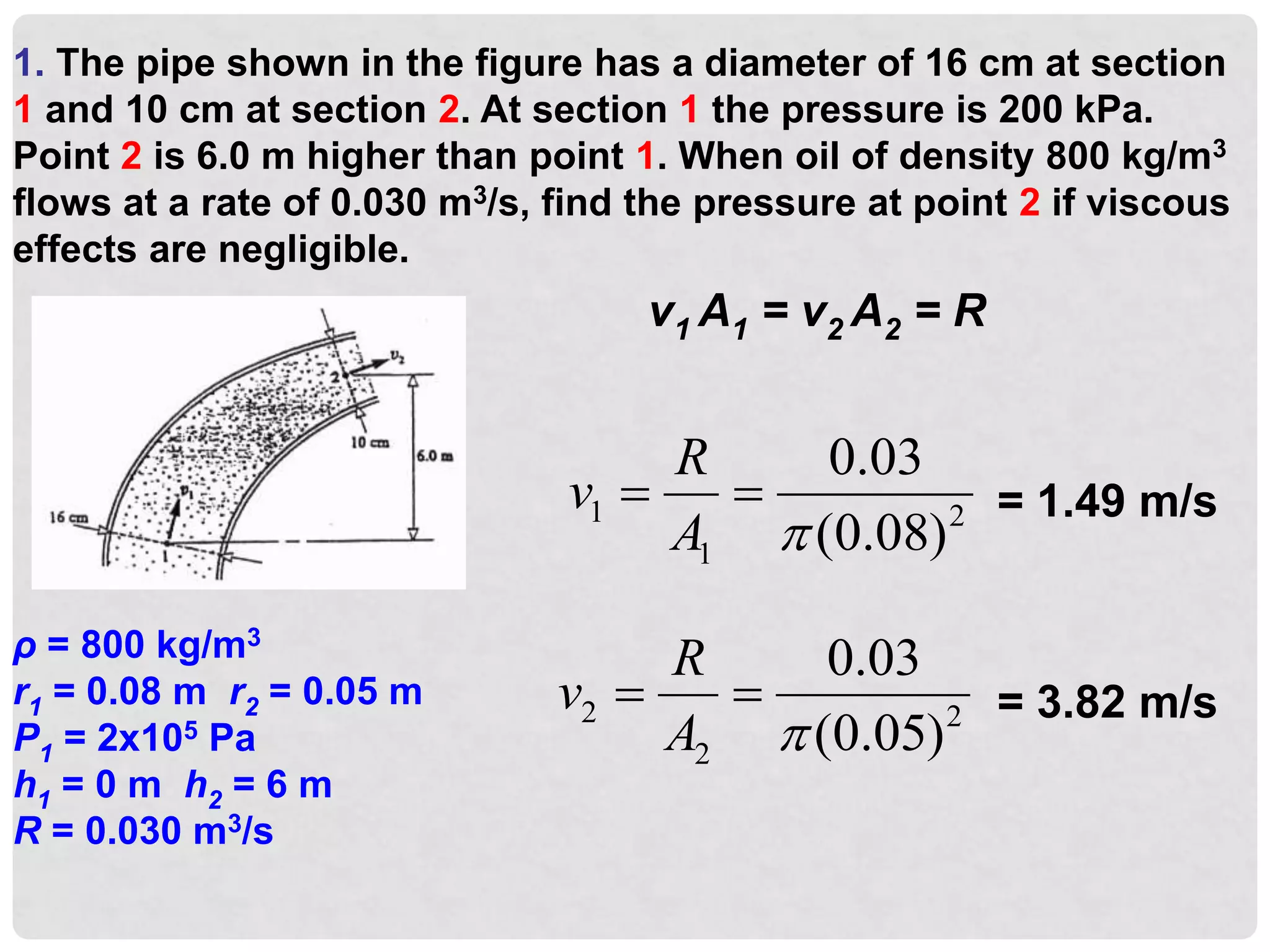 1. The pipe shown in the figure has a diameter of 16 cm at section
1 and 10 cm at section 2. At section 1 the pressure is 200 kPa.
Point 2 is 6.0 m higher than point 1. When oil of density 800 kg/m3
flows at a rate of 0.030 m3/s, find the pressure at point 2 if viscous
effects are negligible.
ρ = 800 kg/m3
r1 = 0.08 m r2 = 0.05 m
P1 = 2x105 Pa
h1 = 0 m h2 = 6 m
R = 0.030 m3/s
v1 A1 = v2 A2 = R
1 2
1
0.03
(0.08)
R
v
A 
  = 1.49 m/s
2 2
2
0.03
(0.05)
R
v
A 
  = 3.82 m/s
 