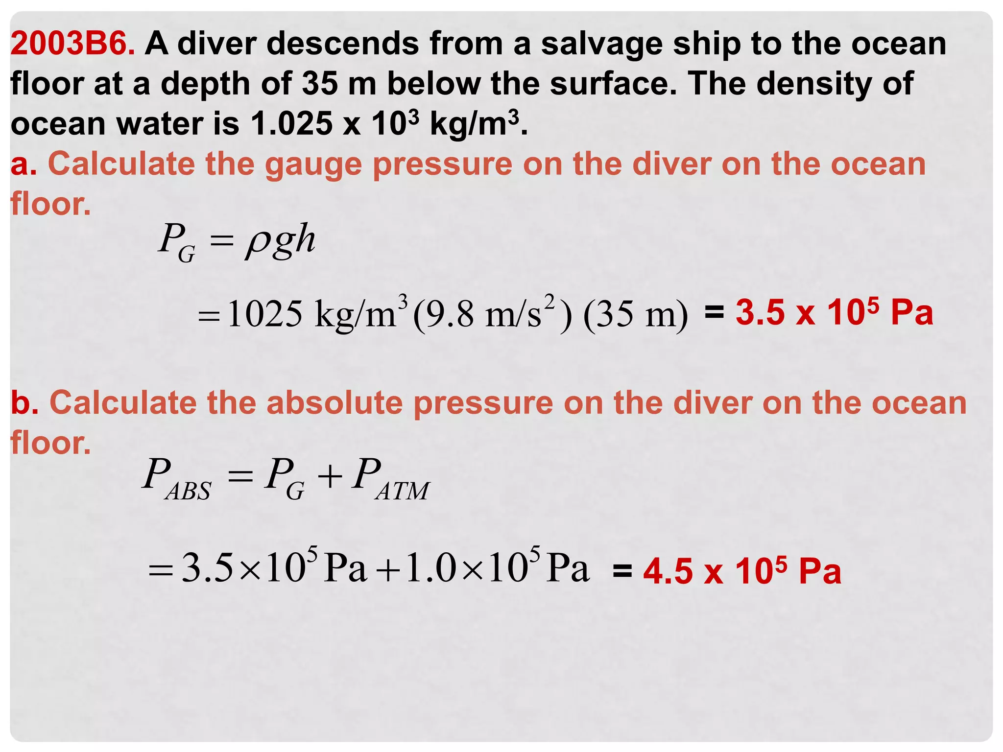 2003B6. A diver descends from a salvage ship to the ocean
floor at a depth of 35 m below the surface. The density of
ocean water is 1.025 x 103 kg/m3.
a. Calculate the gauge pressure on the diver on the ocean
floor.
b. Calculate the absolute pressure on the diver on the ocean
floor.
G
P gh


3 2
1025 kg/m (9.8 m/s ) (35 m)
 = 3.5 x 105 Pa
ABS G ATM
P P P
 
= 4.5 x 105 Pa
5 5
3.5 10 Pa 1.0 10 Pa
   
 