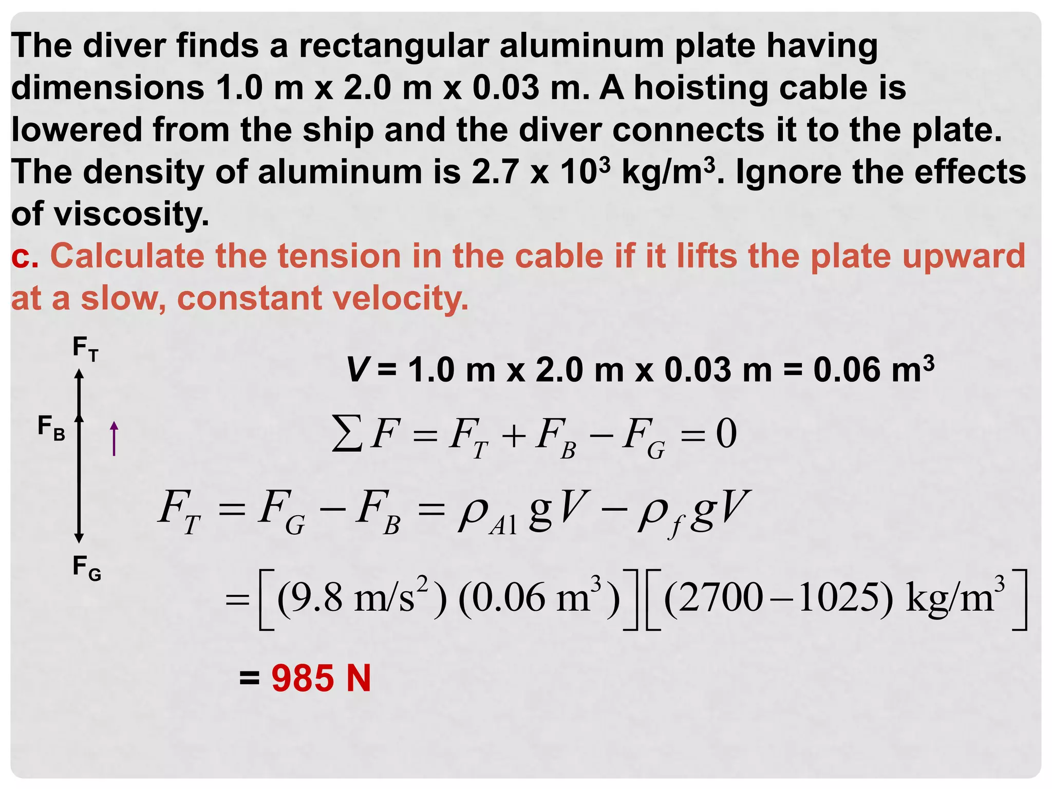The diver finds a rectangular aluminum plate having
dimensions 1.0 m x 2.0 m x 0.03 m. A hoisting cable is
lowered from the ship and the diver connects it to the plate.
The density of aluminum is 2.7 x 103 kg/m3. Ignore the effects
of viscosity.
c. Calculate the tension in the cable if it lifts the plate upward
at a slow, constant velocity.
FT
FB
FG
0
T B G
F F F F
    
l g
T G B A f
F F F V gV
 
   
V = 1.0 m x 2.0 m x 0.03 m = 0.06 m3
= 985 N
2 3 3
(9.8 m/s ) (0.06 m ) (2700 1025) kg/m
   
 
   
 