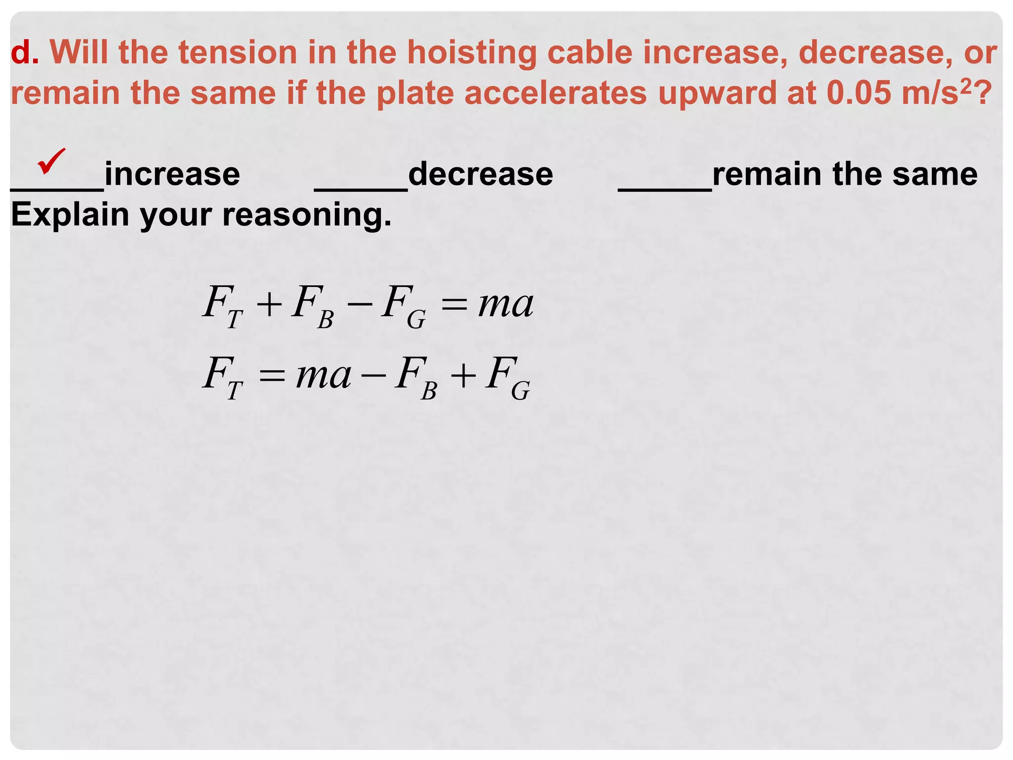 d. Will the tension in the hoisting cable increase, decrease, or
remain the same if the plate accelerates upward at 0.05 m/s2?
_____increase _____decrease _____remain the same
Explain your reasoning.

T B G
T B G
F F F ma
F ma F F
  
  
 