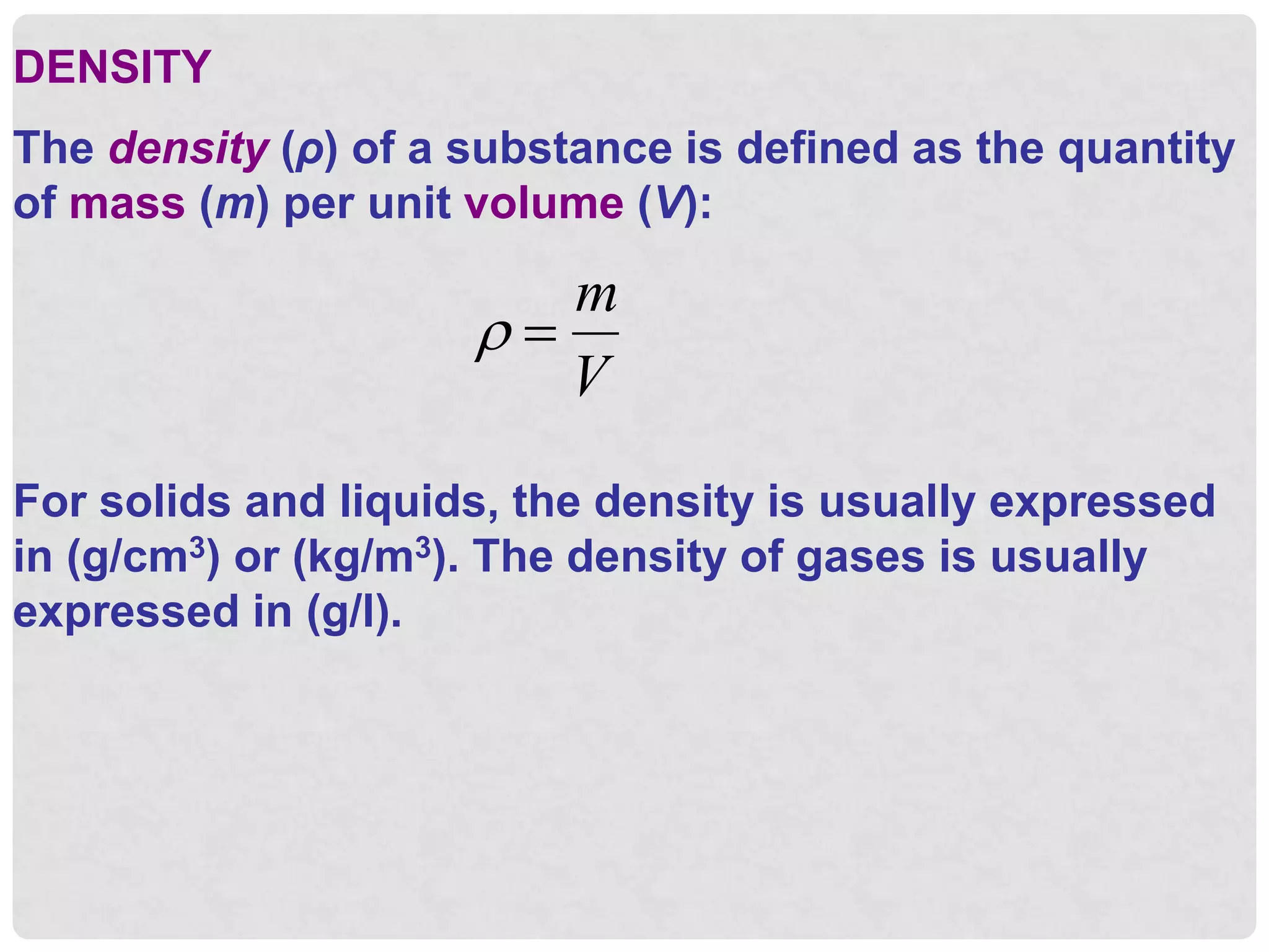DENSITY
The density (ρ) of a substance is defined as the quantity
of mass (m) per unit volume (V):
 
m
V
For solids and liquids, the density is usually expressed
in (g/cm3) or (kg/m3). The density of gases is usually
expressed in (g/l).
 