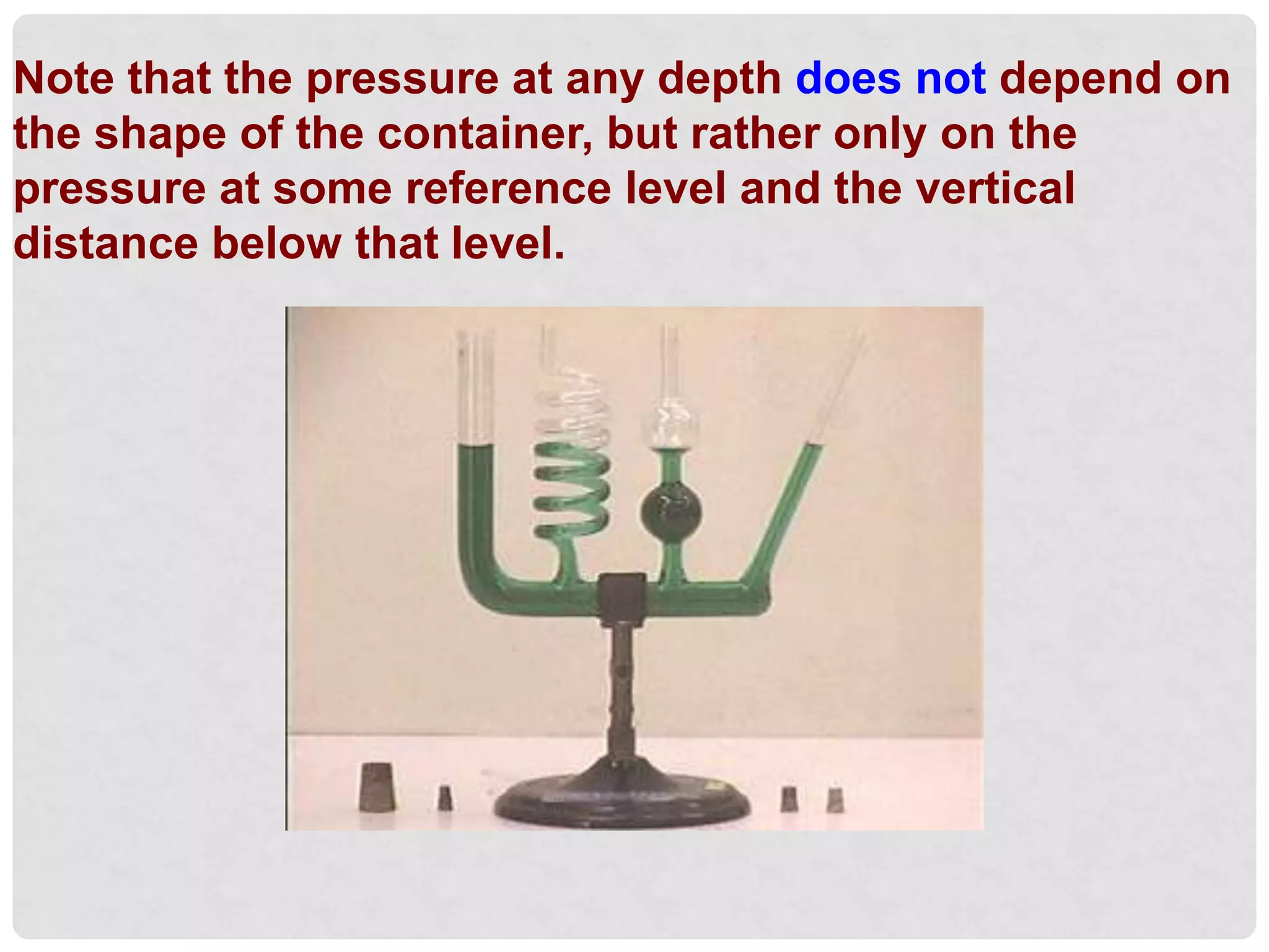 Note that the pressure at any depth does not depend on
the shape of the container, but rather only on the
pressure at some reference level and the vertical
distance below that level.
 