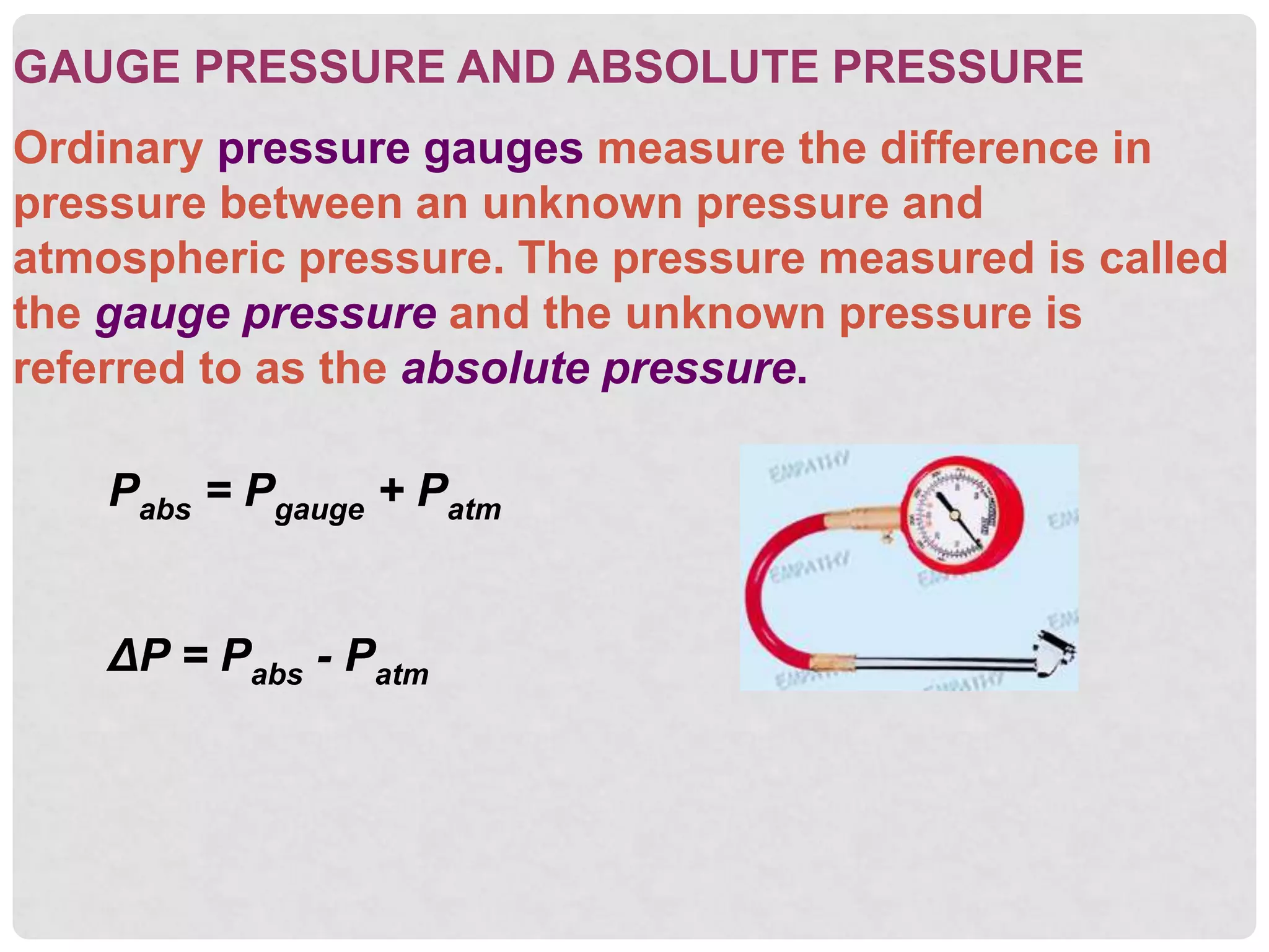 GAUGE PRESSURE AND ABSOLUTE PRESSURE
Ordinary pressure gauges measure the difference in
pressure between an unknown pressure and
atmospheric pressure. The pressure measured is called
the gauge pressure and the unknown pressure is
referred to as the absolute pressure.
Pabs = Pgauge + Patm
ΔP = Pabs - Patm
 