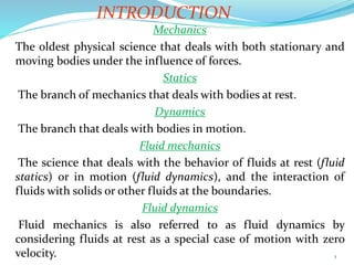 1
INTRODUCTION
.
Mechanics
The oldest physical science that deals with both stationary and
moving bodies under the influence of forces.
Statics
The branch of mechanics that deals with bodies at rest.
Dynamics
The branch that deals with bodies in motion.
Fluid mechanics
The science that deals with the behavior of fluids at rest (fluid
statics) or in motion (fluid dynamics), and the interaction of
fluids with solids or other fluids at the boundaries.
Fluid dynamics
Fluid mechanics is also referred to as fluid dynamics by
considering fluids at rest as a special case of motion with zero
velocity.
 