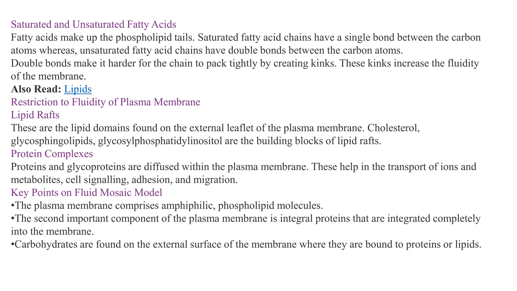Saturated and Unsaturated Fatty Acids
Fatty acids make up the phospholipid tails. Saturated fatty acid chains have a single bond between the carbon
atoms whereas, unsaturated fatty acid chains have double bonds between the carbon atoms.
Double bonds make it harder for the chain to pack tightly by creating kinks. These kinks increase the fluidity
of the membrane.
Also Read: Lipids
Restriction to Fluidity of Plasma Membrane
Lipid Rafts
These are the lipid domains found on the external leaflet of the plasma membrane. Cholesterol,
glycosphingolipids, glycosylphosphatidylinositol are the building blocks of lipid rafts.
Protein Complexes
Proteins and glycoproteins are diffused within the plasma membrane. These help in the transport of ions and
metabolites, cell signalling, adhesion, and migration.
Key Points on Fluid Mosaic Model
•The plasma membrane comprises amphiphilic, phospholipid molecules.
•The second important component of the plasma membrane is integral proteins that are integrated completely
into the membrane.
•Carbohydrates are found on the external surface of the membrane where they are bound to proteins or lipids.
 