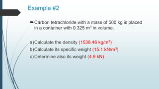 Example #2
Carbon tetrachloride with a mass of 500 kg is placed
in a container with 0.325 m3 in volume.
a)Calculate the density (1538.46 kg/m3)
b)Calculate its specific weight (15.1 kN/m3)
c)Determine also its weight (4.9 kN)
 