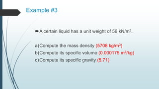 Example #3
A certain liquid has a unit weight of 56 kN/m3.
a)Compute the mass density (5708 kg/m3)
b)Compute its specific volume (0.000175 m3/kg)
c)Compute its specific gravity (5.71)
 