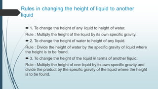 Rules in changing the height of liquid to another
liquid
 1. To change the height of any liquid to height of water.
Rule : Multiply the height of the liquid by its own specific gravity.
 2. To change the height of water to height of any liquid.
Rule : Divide the height of water by the specific gravity of liquid where
the height is to be found.
 3. To change the height of the liquid in terms of another liquid.
Rule : Multiply the height of one liquid by its own specific gravity and
divide the product by the specific gravity of the liquid where the height
is to be found.
 