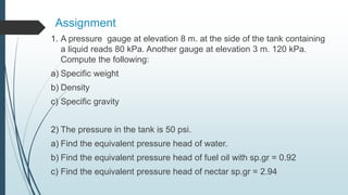 Assignment
1. A pressure gauge at elevation 8 m. at the side of the tank containing
a liquid reads 80 kPa. Another gauge at elevation 3 m. 120 kPa.
Compute the following:
a) Specific weight
b) Density
c) Specific gravity
2) The pressure in the tank is 50 psi.
a) Find the equivalent pressure head of water.
b) Find the equivalent pressure head of fuel oil with sp.gr = 0.92
c) Find the equivalent pressure head of nectar sp.gr = 2.94
 