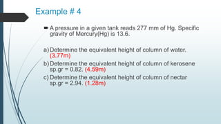 Example # 4
A pressure in a given tank reads 277 mm of Hg. Specific
gravity of Mercury(Hg) is 13.6.
a)Determine the equivalent height of column of water.
(3.77m)
b)Determine the equivalent height of column of kerosene
sp.gr = 0.82. (4.59m)
c) Determine the equivalent height of column of nectar
sp.gr = 2.94. (1.28m)
 