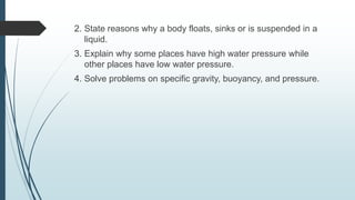 2. State reasons why a body floats, sinks or is suspended in a
liquid.
3. Explain why some places have high water pressure while
other places have low water pressure.
4. Solve problems on specific gravity, buoyancy, and pressure.
 