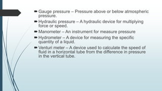 Gauge pressure – Pressure above or below atmospheric
pressure.
Hydraulic pressure – A hydraulic device for multiplying
force or speed.
Manometer – An instrument for measure pressure
Hydrometer – A device for measuring the specific
quantity of a liquid.
Venturi meter – A device used to calculate the speed of
fluid in a horizontal tube from the difference in pressure
in the vertical tube.
 