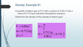 Density: Example #1
A quantity of helium gas at 0°C with a volume of 4.00 m3 has a
mass of 0.712 kg at standard atmospheric pressure.
Determine the density of this sample of helium gas?
?
712.0
00.4 3



D
kgm
mV
3178.0
00.4
712.0
3 m
kg
m
kg
D
V
m
D


 