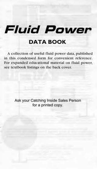 Fluid Rower
DATA BOOK
A collection of useful fluid power data, published
in this condensed form for convenient reference.
For expanded educational material on fluid power,
see textbook listings on the back cover.
Ask your Catching Inside Sales Person
for a printed copy.
 
