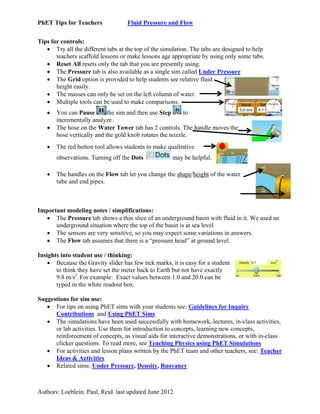 PhET Tips for Teachers

Fluid Pressure and Flow

Tips for controls:
 Try all the different tabs at the top of the simulation. The tabs are designed to help
teachers scaffold lessons or make lessons age appropriate by using only some tabs.
 Reset All resets only the tab that you are presently using.
 The Pressure tab is also available as a single sim called Under Pressure
 The Grid option is provided to help students see relative fluid
height easily.
 The masses can only be set on the left column of water.
 Multiple tools can be used to make comparisons.



You can Pause
the sim and then use Step
to
incrementally analyze.
The hose on the Water Tower tab has 2 controls. The handle moves the
hose vertically and the gold knob rotates the nozzle.



The red button tool allows students to make qualitative
observations. Turning off the Dots



may be helpful.

The handles on the Flow tab let you change the shape/height of the water
tube and end pipes.

Important modeling notes / simplifications:
 The Pressure tab shows a thin slice of an underground basin with fluid in it. We used an
underground situation where the top of the basin is at sea level
 The sensors are very sensitive, so you may expect some variations in answers.
 The Flow tab assumes that there is a “pressure head” at ground level.
Insights into student use / thinking:
 Because the Gravity slider has few tick marks, it is easy for a student
to think they have set the meter back to Earth but not have exactly
9.8 m/s2. For example: Exact values between 1.0 and 20.0 can be
typed in the white readout box.
Suggestions for sim use:
 For tips on using PhET sims with your students see: Guidelines for Inquiry
Contributions and Using PhET Sims
 The simulations have been used successfully with homework, lectures, in-class activities,
or lab activities. Use them for introduction to concepts, learning new concepts,
reinforcement of concepts, as visual aids for interactive demonstrations, or with in-class
clicker questions. To read more, see Teaching Physics using PhET Simulations
 For activities and lesson plans written by the PhET team and other teachers, see: Teacher
Ideas & Activities
 Related sims: Under Pressure, Density, Buoyancy

Authors: Loeblein. Paul, Reid last updated June 2012

 