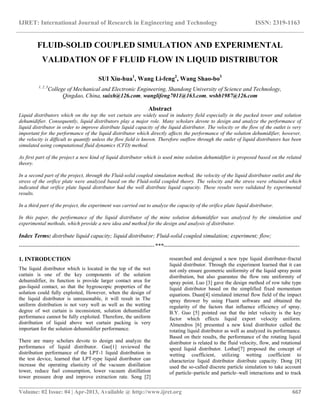 IJRET: International Journal of Research in Engineering and Technology ISSN: 2319-1163
__________________________________________________________________________________________
Volume: 02 Issue: 04 | Apr-2013, Available @ http://www.ijret.org 667
FLUID-SOLID COUPLED SIMULATION AND EXPERIMENTAL
VALIDATION OF F FLUID FLOW IN LIQUID DISTRIBUTOR
SUI Xiu-hua1
, Wang Li-feng2
, Wang Shao-bo3
1, 2, 3
College of Mechanical and Electronic Engineering, Shandong University of Science and Technology,
Qingdao, China, suixh@126.com, wanglifeng7011@163.com, wshb1987@126.com
Abstract
Liquid distributors which on the top the wet curtain are widely used in industry field especially in the packed tower and solution
dehumidifier. Consequently, liquid distributors play a major role. Many scholars devote to design and analyze the performance of
liquid distributor in order to improve distribute liquid capacity of the liquid distributor. The velocity or the flow of the outlet is very
important for the performance of the liquid distributor which directly affects the performance of the solution dehumidifier, however,
the velocity is difficult to quantify unless the flow field is known. Therefore outflow through the outlet of liquid distributors has been
simulated using computational fluid dynamics (CFD) method.
As first part of the project a new kind of liquid distributor which is used mine solution dehumidifier is proposed based on the related
theory.
In a second part of the project, through the Fluid-solid coupled simulation method, the velocity of the liquid distributor outlet and the
stress of the orifice plate were analyzed based on the Fluid-solid coupled theory. The velocity and the stress were obtained which
indicated that orifice plate liquid distributor had the well distribute liquid capacity. These results were validated by experimental
results.
In a third part of the project, the experiment was carried out to analyze the capacity of the orifice plate liquid distributor.
In this paper, the performance of the liquid distributor of the mine solution dehumidifier was analyzed by the simulation and
experimental methods, which provide a new idea and method for the design and analysis of distributor.
Index Terms: distribute liquid capacity; liquid distributor; Fluid-solid coupled simulation; experiment; flow;
-----------------------------------------------------------------------***-----------------------------------------------------------------------
1. INTRODUCTION
The liquid distributor which is located in the top of the wet
curtain is one of the key components of the solution
dehumidifier, its function is provide larger contact area for
gas-liquid contact, so that the hygroscopic properties of the
solution could fully exploited, However, when the design of
the liquid distributor is unreasonable, it will result in The
uniform distribution is not very well as well as the wetting
degree of wet curtain is inconsistent, solution dehumidifier
performance cannot be fully exploited. Therefore, the uniform
distribution of liquid above wet curtain packing is very
important for the solution dehumidifier performance.
There are many scholars devote to design and analyze the
performance of liquid distributor. Gao[1] reviewed the
distribution performance of the LPT-1 liquid distribution in
the test device, learned that LPT-type liquid distributor can
increase the operating elasticity of the vacuum distillation
tower, reduce fuel consumption, lower vacuum distillation
tower pressure drop and improve extraction rate. Song [2]
researched and designed a new type liquid distributor-fractal
liquid distributor. Through the experiment learned that it can
not only ensure geometric uniformity of the liquid spray point
distribution, but also guarantee the flow rate uniformity of
spray point. Luo [3] gave the design method of row tube type
liquid distributor based on the simplified fixed momentum
equations. Duan[4] simulated internal flow field of the impact
spray thrower by using Fluent software and obtained the
regularity of the factors that influence efficiency of spray.
B.Y. Guo [5] pointed out that the inlet velocity is the key
factor which effects liquid export velocity uniform.
Almendros [6] presented a new kind distributor called the
rotating liquid distributor as well as analyzed its performance.
Based on their results, the performance of the rotating liquid
distributor is related to the fluid velocity, flow, and rotational
speed liquid distributor. Lothar[7] proposed the concept of
wetting coefficient, utilizing wetting coefficient to
characterize liquid distributor distribute capacity. Dong [8]
used the so-called discrete particle simulation to take account
of particle–particle and particle–wall interactions and to track
 