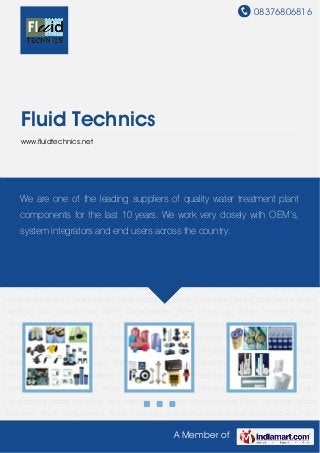 08376806816
A Member of
Fluid Technics
www.fluidtechnics.net
Water Treatment Plant Components Water Handling and Instruments Water Consumables Filter
Housings Water Treatment Plant Components Water Handling and Instruments Water
Consumables Filter Housings Water Treatment Plant Components Water Handling and
Instruments Water Consumables Filter Housings Water Treatment Plant Components Water
Handling and Instruments Water Consumables Filter Housings Water Treatment Plant
Components Water Handling and Instruments Water Consumables Filter Housings Water
Treatment Plant Components Water Handling and Instruments Water Consumables Filter
Housings Water Treatment Plant Components Water Handling and Instruments Water
Consumables Filter Housings Water Treatment Plant Components Water Handling and
Instruments Water Consumables Filter Housings Water Treatment Plant Components Water
Handling and Instruments Water Consumables Filter Housings Water Treatment Plant
Components Water Handling and Instruments Water Consumables Filter Housings Water
Treatment Plant Components Water Handling and Instruments Water Consumables Filter
Housings Water Treatment Plant Components Water Handling and Instruments Water
Consumables Filter Housings Water Treatment Plant Components Water Handling and
Instruments Water Consumables Filter Housings Water Treatment Plant Components Water
Handling and Instruments Water Consumables Filter Housings Water Treatment Plant
Components Water Handling and Instruments Water Consumables Filter Housings Water
Treatment Plant Components Water Handling and Instruments Water Consumables Filter
We are one of the leading suppliers of quality water treatment plant
components for the last 10 years. We work very closely with OEM’s,
system integrators and end users across the country.
 