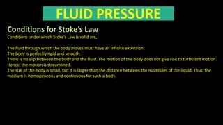 FLUID PRESSURE
Conditions for Stoke’s Law
Conditions under which Stoke’s Law is valid are,
The fluid through which the body moves must have an infinite extension.
The body is perfectly rigid and smooth.
There is no slip between the body and the fluid. The motion of the body does not give rise to turbulent motion.
Hence, the motion is streamlined.
The size of the body is small, but it is larger than the distance between the molecules of the liquid. Thus, the
medium is homogeneous and continuous for such a body.
 