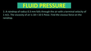 FLUID PRESSURE
1: A raindrop of radius 0.3 mm falls through the air with a terminal velocity of
1 m/s. The viscosity of air is 18 × 10-5 Poise. Find the viscous force on the
raindrop.
 
