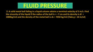 FLUID PRESSURE
2: A solid metal ball falling in a liquid column attains a terminal velocity of 3 m/s. Find
the viscosity of the liquid if the radius of the ball is r = 7 cm and its density is dl =
1000kg/m3 and the density of the metal ball is ds = 7050 kg/m3 (Take g = 10 m/s2)
 