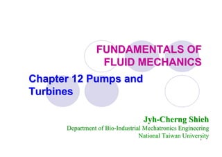 1
FUNDAMENTALS OFFUNDAMENTALS OF
FLUID MECHANICSFLUID MECHANICS
Chapter 12 Pumps andChapter 12 Pumps and
TurbinesTurbines
JyhJyh--CherngCherng ShiehShieh
Department of BioDepartment of Bio--IndustrialIndustrial MechatronicsMechatronics EngineeringEngineering
National Taiwan UniversityNational Taiwan University
 