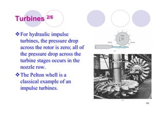 100
TurbinesTurbines 2/62/6
For hydraulic impulseFor hydraulic impulse
turbines, the pressure dropturbines, the pressure drop
across the rotor is zero; all ofacross the rotor is zero; all of
the pressure drop across thethe pressure drop across the
turbine stages occurs in theturbine stages occurs in the
nozzle row.nozzle row.
TheThe PeltonPelton whellwhell is ais a
classical example of anclassical example of an
impulse turbines.impulse turbines.
 