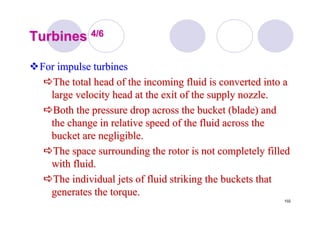 102
TurbinesTurbines 4/64/6
For impulse turbinesFor impulse turbines
The total head of the incoming fluid is converted into aThe total head of the incoming fluid is converted into a
large velocity head at the exit of the supply nozzle.large velocity head at the exit of the supply nozzle.
Both the pressure drop across the bucket (blade) andBoth the pressure drop across the bucket (blade) and
the change in relative speed of the fluid across thethe change in relative speed of the fluid across the
bucket are negligible.bucket are negligible.
The space surrounding the rotor is not completely filledThe space surrounding the rotor is not completely filled
with fluid.with fluid.
The individual jets of fluid striking the buckets thatThe individual jets of fluid striking the buckets that
generates the torque.generates the torque.
 