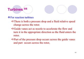 103
TurbinesTurbines 5/65/6
For reaction turbinesFor reaction turbines
There is both a pressure drop and a fluid relative speedThere is both a pressure drop and a fluid relative speed
change across the rotor.change across the rotor.
Guide vanes act as nozzle to accelerate the flow andGuide vanes act as nozzle to accelerate the flow and
turn it in the appropriate direction as the fluid enters theturn it in the appropriate direction as the fluid enters the
rotor.rotor.
Part of the pressure drop occurs across the guide vanesPart of the pressure drop occurs across the guide vanes
and part occurs across the rotor,and part occurs across the rotor,
 