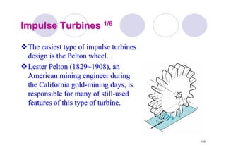 105
Impulse TurbinesImpulse Turbines 1/61/6
The easiest type of impulse turbinesThe easiest type of impulse turbines
design is thedesign is the PeltonPelton wheel.wheel.
LesterLester PeltonPelton (1829~1908), an(1829~1908), an
American mining engineer duringAmerican mining engineer during
the California goldthe California gold--mining days, ismining days, is
responsible for many of stillresponsible for many of still--usedused
features of this type of turbine.features of this type of turbine.
 