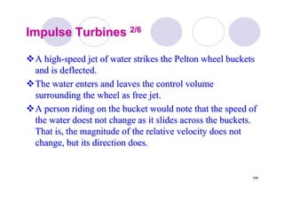 106
Impulse TurbinesImpulse Turbines 2/62/6
A highA high--speed jet of water strikes thespeed jet of water strikes the PeltonPelton wheel bucketswheel buckets
and is deflected.and is deflected.
The water enters and leaves the control volumeThe water enters and leaves the control volume
surrounding the wheel as free jet.surrounding the wheel as free jet.
A person riding on the bucket would note that the speed ofA person riding on the bucket would note that the speed of
the water doest not change as it slides across the buckets.the water doest not change as it slides across the buckets.
That is, the magnitude of the relative velocity does notThat is, the magnitude of the relative velocity does not
change, but its direction does.change, but its direction does.
 