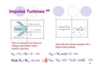 108
Impulse TurbinesImpulse Turbines 4/64/6
Flow as viewed by an observerFlow as viewed by an observer
riding on theriding on the PeltonPelton wheelwheel ––
relative velocitiesrelative velocities
Inlet and exit velocity triangles for aInlet and exit velocity triangles for a
PeltonPelton wheel turbine.wheel turbine.
UWVV 111 +==θ (48)(48) UcosWV 22 +β=θ (49)(49)
With WWith W11=W=W22 (48)+(49)(48)+(49) )cos1)(VU(VV 112 β−−=− θθ (50)(50)
 