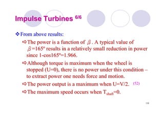 110
Impulse TurbinesImpulse Turbines 6/66/6
From above results:From above results:
The power is a function ofThe power is a function of ββ. A typical value of. A typical value of
ββ=165=165ºº results in a relatively small reduction in powerresults in a relatively small reduction in power
since 1since 1--cos165cos165ºº=1.966.=1.966.
Although torque is maximum when the wheel isAlthough torque is maximum when the wheel is
stopped (U=0), there is no power under this conditionstopped (U=0), there is no power under this condition ––
to extract power one needs force and motion.to extract power one needs force and motion.
The power output is a maximum when U=V/2.The power output is a maximum when U=V/2.
The maximum speed occurs whenThe maximum speed occurs when TTshaftshaft=0.=0.
(52)(52)
 