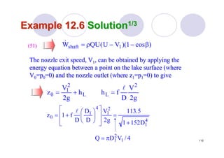 112
Example 12.6Example 12.6 SolutionSolution1/31/3
The nozzle exit speed, VThe nozzle exit speed, V11, can be obtained by applying the, can be obtained by applying the
energy equation between a point on the lake surface (whereenergy equation between a point on the lake surface (where
VV00=p=p00=0) and the nozzle outlet (where z=0) and the nozzle outlet (where z11=p=p11=0) to give=0) to give
(51)(51)
g2
V
D
fhh
g2
V
z
2
LL
2
1
0
l
=+=
)cos1)(VU(QUW 1shaft β−−ρ=&
4
1
2
1
4
1
0
D1521
5.113
g2
V
D
D
D
f1z
+
=
⎥
⎥
⎦
⎤
⎢
⎢
⎣
⎡
⎟
⎠
⎞
⎜
⎝
⎛
+=
l
4/VDQ 1
2
1π=
 