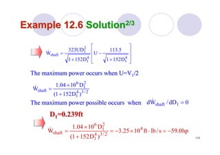 113
Example 12.6Example 12.6 SolutionSolution2/32/3
The maximum power occurs when U=VThe maximum power occurs when U=V11/2/2
⎥
⎥
⎦
⎤
⎢
⎢
⎣
⎡
+
−
+
=
4
1
4
1
2
1
shaft
D1521
5.113
U
D1521
UD323
W&
2/34
1
2
1
6
shaft
)D1521(
D1004.1
W
+
×
=&
The maximum power possible occurs whenThe maximum power possible occurs when 0dD/Wd 1shaft =&
DD11=0.239ft=0.239ft
hp0.59s/lbft1025.3
)D1521(
D1004.1
W 4
2/34
1
2
1
6
shaft −=⋅×−=
+
×
=&
 