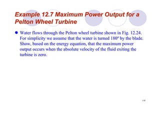 115
Example 12.7 Maximum Power Output for aExample 12.7 Maximum Power Output for a
PeltonPelton Wheel TurbineWheel Turbine
Water flows through theWater flows through the PeltonPelton wheel turbine shown in Fig. 12.24.wheel turbine shown in Fig. 12.24.
For simplicity we assume that the water is turned 180For simplicity we assume that the water is turned 180ºº by the blade.by the blade.
Show, based on the energy equation, that the maximum powerShow, based on the energy equation, that the maximum power
output occurs when the absolute velocity of the fluid exiting thoutput occurs when the absolute velocity of the fluid exiting thee
turbine is zero.turbine is zero.
 