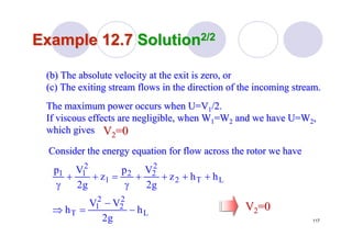 117
Example 12.7Example 12.7 SolutionSolution2/22/2
(b) The absolute velocity at the exit is zero, or(b) The absolute velocity at the exit is zero, or
(c) The exiting stream flows in the direction of the incoming st(c) The exiting stream flows in the direction of the incoming stream.ream.
The maximum power occurs when U=VThe maximum power occurs when U=V11/2./2.
If viscous effects are negligible, when WIf viscous effects are negligible, when W11=W=W22 and we have U=Wand we have U=W22,,
which giveswhich gives VV22=0=0
Consider the energy equation for flow across the rotor we haveConsider the energy equation for flow across the rotor we have
L
2
2
2
1
T
LT2
2
22
1
2
11
h
g2
VV
h
hhz
g2
Vp
z
g2
Vp
−
−
=⇒
++++
γ
=++
γ
VV22=0=0
 