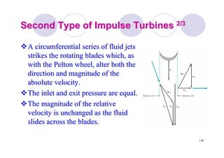 119
Second Type of Impulse TurbinesSecond Type of Impulse Turbines 2/32/3
A circumferential series of fluid jetsA circumferential series of fluid jets
strikes the rotating blades which, asstrikes the rotating blades which, as
with thewith the PeltonPelton wheel, alter both thewheel, alter both the
direction and magnitude of thedirection and magnitude of the
absolute velocity.absolute velocity.
The inlet and exit pressure are equal.The inlet and exit pressure are equal.
The magnitude of the relativeThe magnitude of the relative
velocity is unchanged as the fluidvelocity is unchanged as the fluid
slides across the blades.slides across the blades.
 