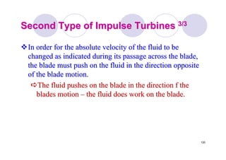120
Second Type of Impulse TurbinesSecond Type of Impulse Turbines 3/33/3
In order for the absolute velocity of the fluid to beIn order for the absolute velocity of the fluid to be
changed as indicated during its passage across the blade,changed as indicated during its passage across the blade,
the blade must push on the fluid in the direction oppositethe blade must push on the fluid in the direction opposite
of the blade motion.of the blade motion.
The fluid pushes on the blade in the direction f theThe fluid pushes on the blade in the direction f the
blades motionblades motion –– the fluid does work on the blade.the fluid does work on the blade.
 