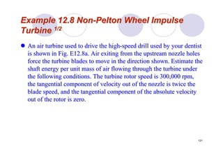 121
Example 12.8 NonExample 12.8 Non--PeltonPelton Wheel ImpulseWheel Impulse
TurbineTurbine 1/21/2
An air turbine used to drive the highAn air turbine used to drive the high--speed drill used by your dentistspeed drill used by your dentist
is shown in Fig. E12.8a. Air exiting from the upstream nozzle hois shown in Fig. E12.8a. Air exiting from the upstream nozzle holesles
force the turbine blades to move in the direction shown. Estimatforce the turbine blades to move in the direction shown. Estimate thee the
shaft energy per unit mass of air flowing through the turbine unshaft energy per unit mass of air flowing through the turbine underder
the following conditions. The turbine rotor speed is 300,000 rpmthe following conditions. The turbine rotor speed is 300,000 rpm,,
the tangential component of velocity out of the nozzle is twicethe tangential component of velocity out of the nozzle is twice thethe
blade speed, and the tangential component of the absolute velociblade speed, and the tangential component of the absolute velocityty
out of the rotor is zero.out of the rotor is zero.
 