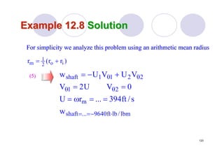 123
Example 12.8Example 12.8 SolutionSolution
(5)(5)
lbm/lbft9640...shaft
m
21
2211shaft
w
s/ft394...rU
0VU2V
VUVUw
⋅−==
θθ
θθ
==ω=
==
+−=
For simplicity we analyze this problem using an arithmetic meanFor simplicity we analyze this problem using an arithmetic mean radiusradius
)rr(r io2
1
m +=
 